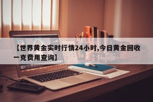【世界黄金实时行情24小时,今日黄金回收一克费用查询】