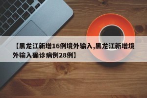 【黑龙江新增16例境外输入,黑龙江新增境外输入确诊病例28例】