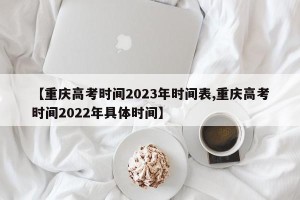 【重庆高考时间2023年时间表,重庆高考时间2022年具体时间】