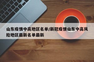 山东疫情中高地区名单/新冠疫情山东中高风险地区最新名单最新