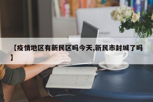 【疫情地区有新民区吗今天,新民市封城了吗】