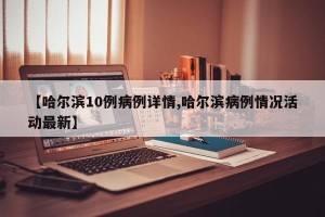 【哈尔滨10例病例详情,哈尔滨病例情况活动最新】