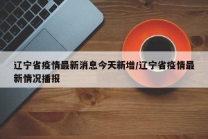 辽宁省疫情最新消息今天新增/辽宁省疫情最新情况播报
