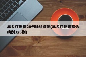 黑龙江新增28例确诊病例(黑龙江新增确诊病例323例)