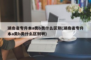 湖南省专升本a类b类什么区别(湖南省专升本a类b类什么区别啊)