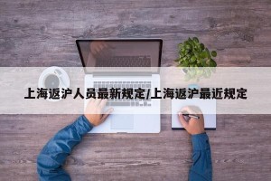 上海返沪人员最新规定/上海返沪最近规定