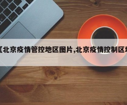 【北京疫情管控地区图片,北京疫情控制区域】