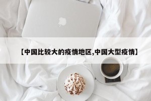 【中国比较大的疫情地区,中国大型疫情】