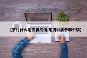 【茶村什么地区有疫情,茶店村属于哪个镇】