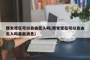 西安现在可以自由出入吗(西安现在可以自由出入吗最新消息)