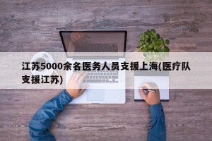 江苏5000余名医务人员支援上海(医疗队支援江苏)
