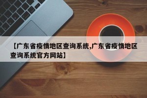 【广东省疫情地区查询系统,广东省疫情地区查询系统官方网站】
