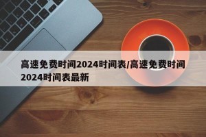 高速免费时间2024时间表/高速免费时间2024时间表最新