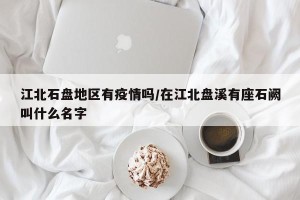 江北石盘地区有疫情吗/在江北盘溪有座石阙叫什么名字