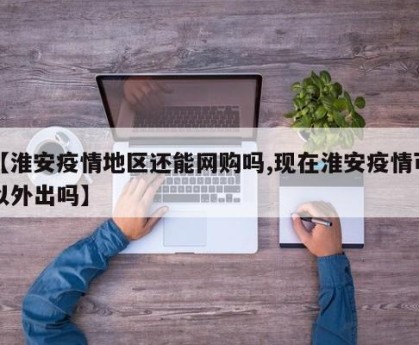 【淮安疫情地区还能网购吗,现在淮安疫情可以外出吗】