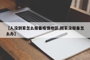 【人没到家怎么报备疫情地区,回家没报备怎么办】